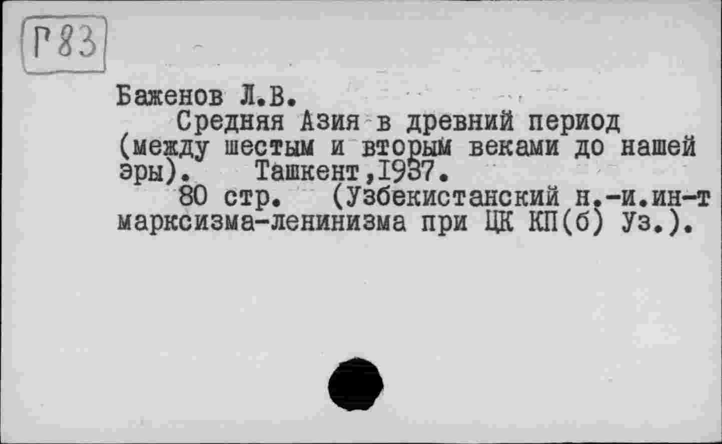 ﻿I - -s	—
Баженов Л.В.
Средняя Азия в древний период (между шестым и вторым веками до нашей эры).	Ташкент,1937.
80 стр. (Узбекистанский н.-и.ин-т марксизма-ленинизма при ЦК КП(б) Уз.).